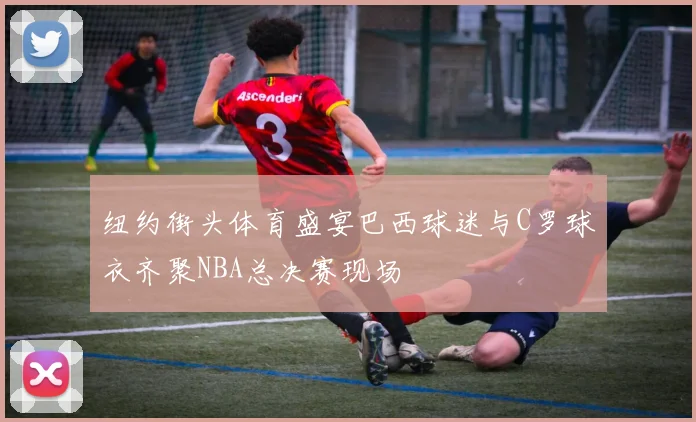 纽约街头体育盛宴巴西球迷与C罗球衣齐聚NBA总决赛现场