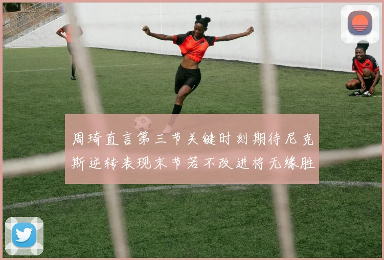 周琦直言第三节关键时刻期待尼克斯逆转表现末节若不改进将无缘胜利