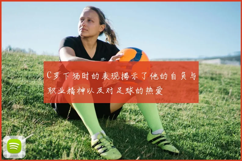 C罗下场时的表现揭示了他的自负与职业精神以及对足球的热爱
