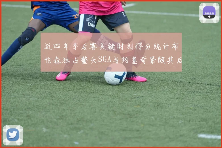近四年季后赛关键时刻得分统计布伦森独占鳌头SGA与约基奇紧随其后