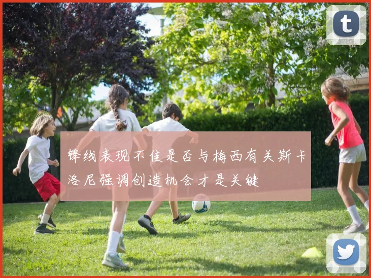 锋线表现不佳是否与梅西有关斯卡洛尼强调创造机会才是关键