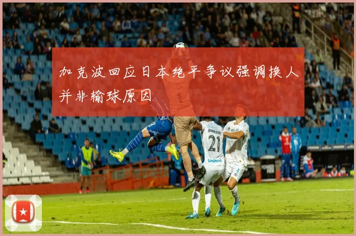 加克波回应日本绝平争议强调换人并非输球原因