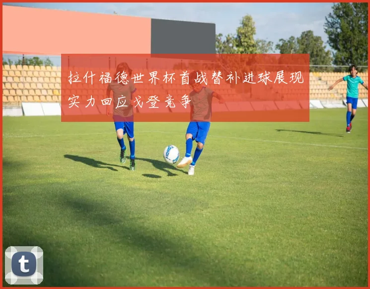 拉什福德世界杯首战替补进球展现实力回应戈登竞争