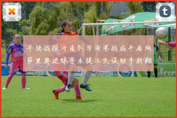 半场战报河南队与海港战成平局纳萨里奥进球吾米提江失误助李新翔扳平